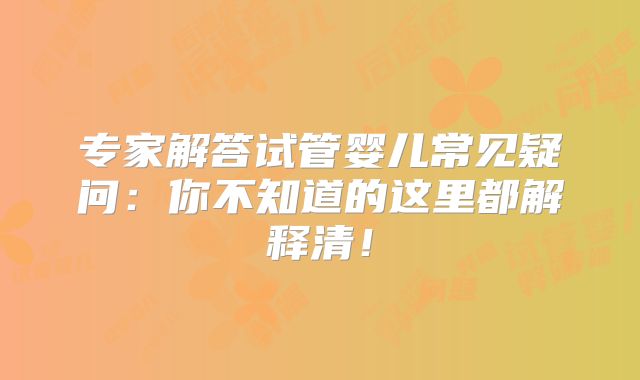 专家解答试管婴儿常见疑问：你不知道的这里都解释清！