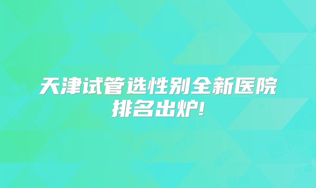 天津试管选性别全新医院排名出炉!