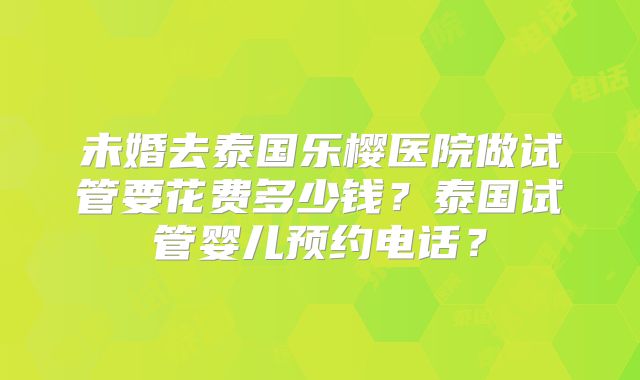 未婚去泰国乐樱医院做试管要花费多少钱？泰国试管婴儿预约电话？
