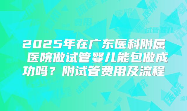 2025年在广东医科附属 医院做试管婴儿能包做成功吗？附试管费用及流程