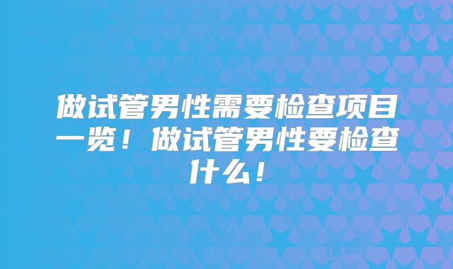 做试管男性需要检查项目一览！做试管男性要检查什么！