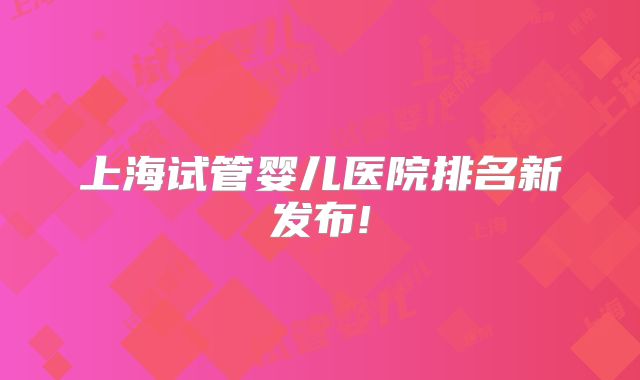 上海试管婴儿医院排名新发布!