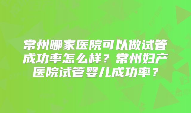 常州哪家医院可以做试管成功率怎么样？常州妇产医院试管婴儿成功率？