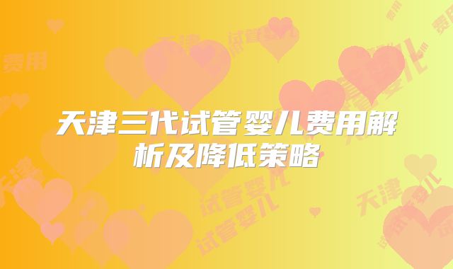 天津三代试管婴儿费用解析及降低策略