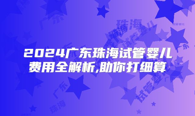 2024广东珠海试管婴儿费用全解析,助你打细算