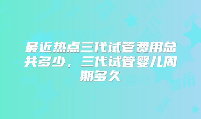 最近热点三代试管费用总共多少，三代试管婴儿周期多久
