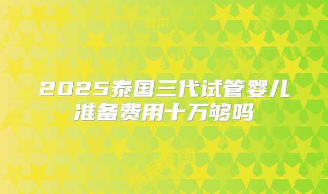 2025泰国三代试管婴儿准备费用十万够吗