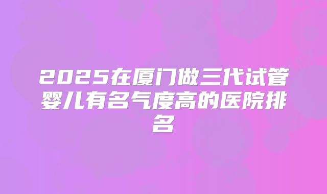 2025在厦门做三代试管婴儿有名气度高的医院排名
