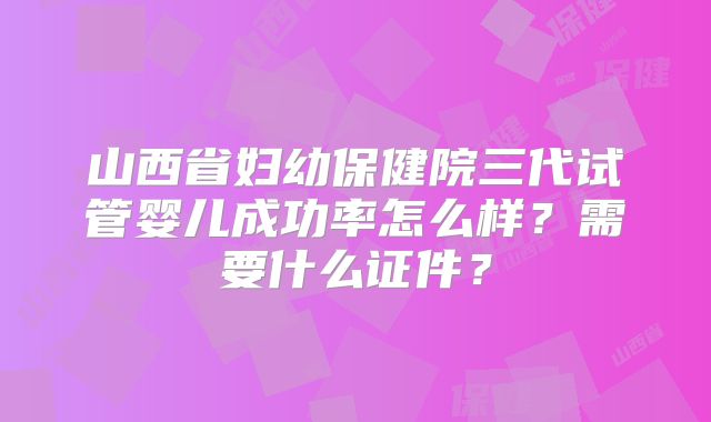 山西省妇幼保健院三代试管婴儿成功率怎么样?需要什么证件?