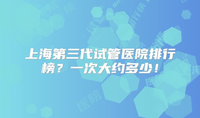 上海第三代试管医院排行榜?一次大约多少!