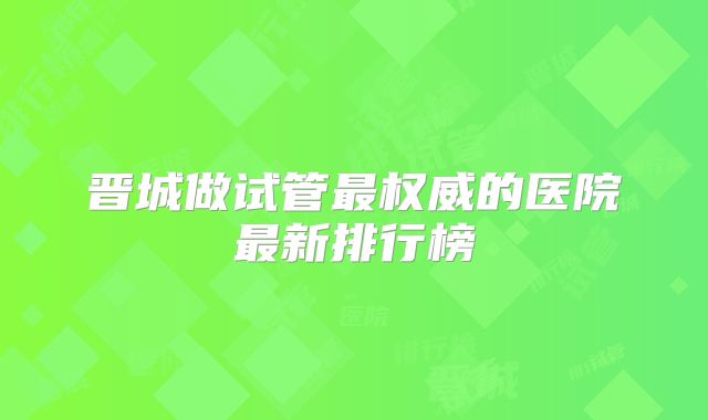 晋城做试管最权威的医院最新排行榜