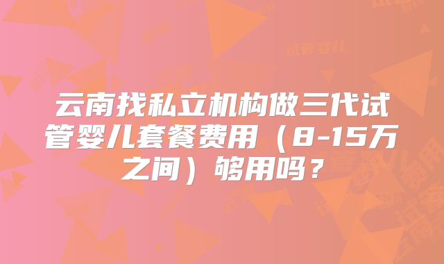 云南找私立机构做三代试管婴儿套餐费用(8-15万之间)够用吗?