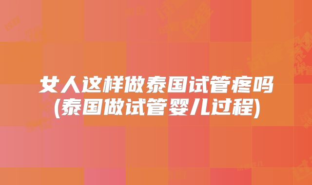 女人这样做泰国试管疼吗(泰国做试管婴儿过程)