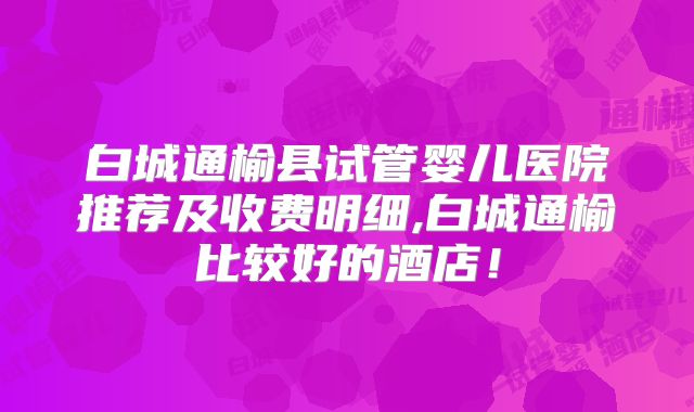 白城通榆县试管婴儿医院推荐及收费明细,白城通榆比较好的酒店!