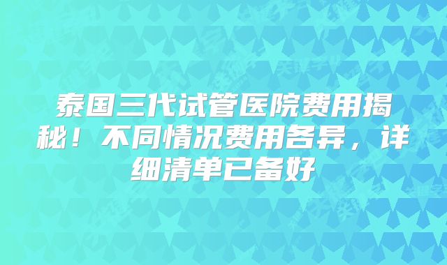泰国三代试管医院费用揭秘!不同情况费用各异,详细清单已备好