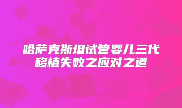 哈萨克斯坦试管婴儿三代移植失败之应对之道