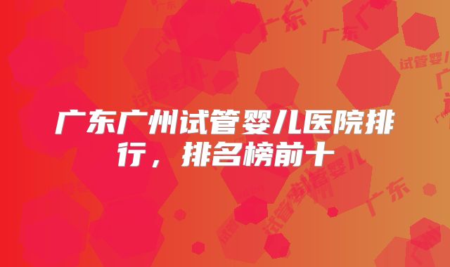 广东广州试管婴儿医院排行,排名榜前十