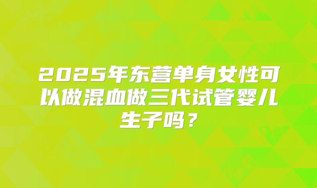 2025年东营单身女性可以做混血做三代试管婴儿生子吗？