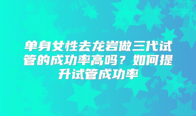 单身女性去龙岩做三代试管的成功率高吗？如何提升试管成功率