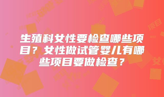 生殖科女性要检查哪些项目？女性做试管婴儿有哪些项目要做检查？
