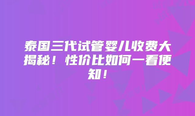 泰国三代试管婴儿收费大揭秘！性价比如何一看便知！