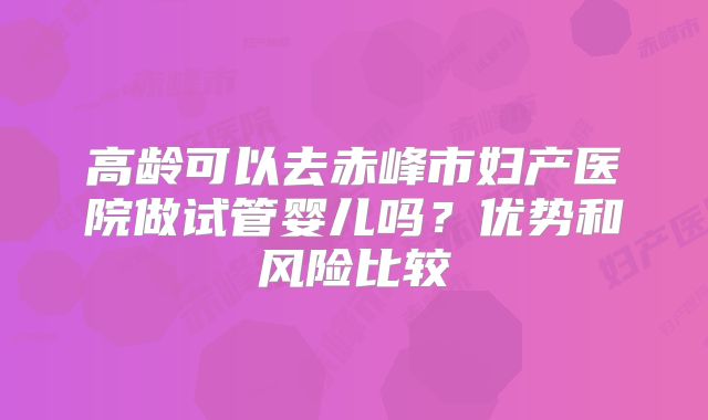 高龄可以去赤峰市妇产医院做试管婴儿吗？优势和风险比较