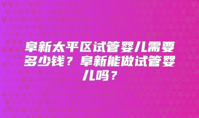 阜新太平区试管婴儿需要多少钱?阜新能做试管婴儿吗?