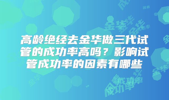 高龄绝经去金华做三代试管的成功率高吗？影响试管成功率的因素有哪些