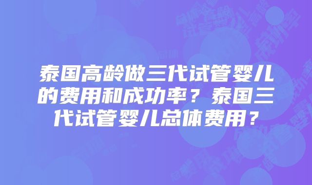 泰国高龄做三代试管婴儿的费用和成功率?泰国三代试管婴儿总体费用?