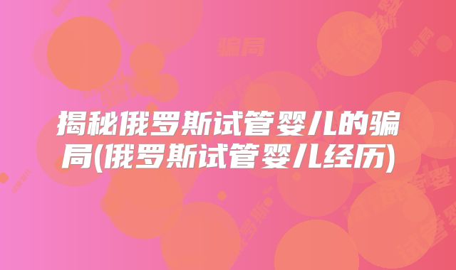揭秘俄罗斯试管婴儿的骗局(俄罗斯试管婴儿经历)