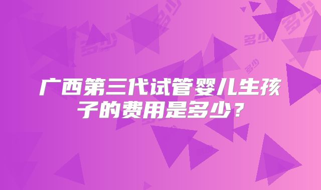 广西第三代试管婴儿生孩子的费用是多少？