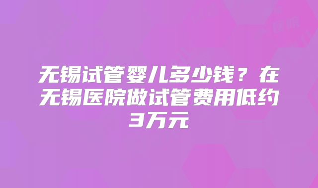 无锡试管婴儿多少钱?在无锡医院做试管费用低约3万元