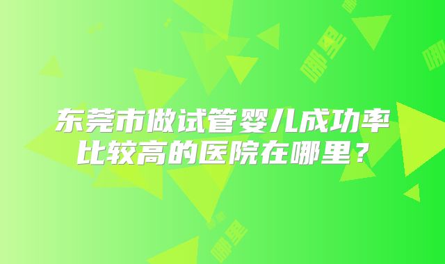东莞市做试管婴儿成功率比较高的医院在哪里？