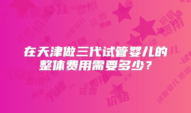 在天津做三代试管婴儿的整体费用需要多少？