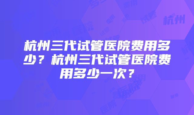杭州三代试管医院费用多少?杭州三代试管医院费用多少一次?