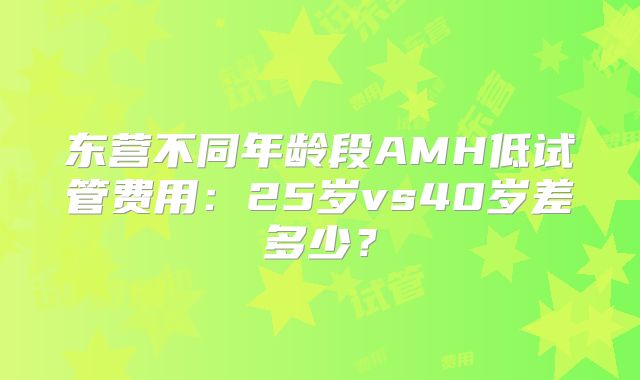 东营不同年龄段AMH低试管费用：25岁vs40岁差多少？