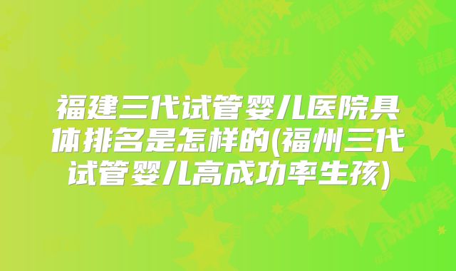 福建三代试管婴儿医院具体排名是怎样的(福州三代试管婴儿高成功率生孩)