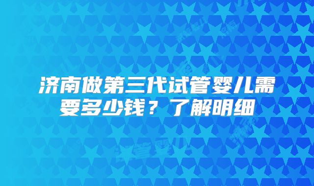 济南做第三代试管婴儿需要多少钱？了解明细