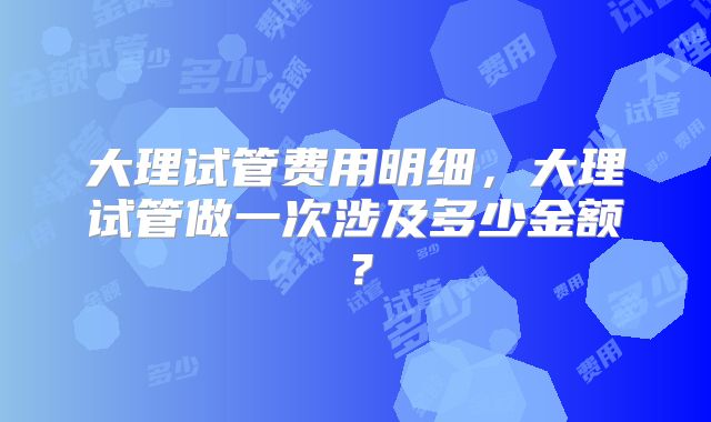 大理试管费用明细，大理试管做一次涉及多少金额？