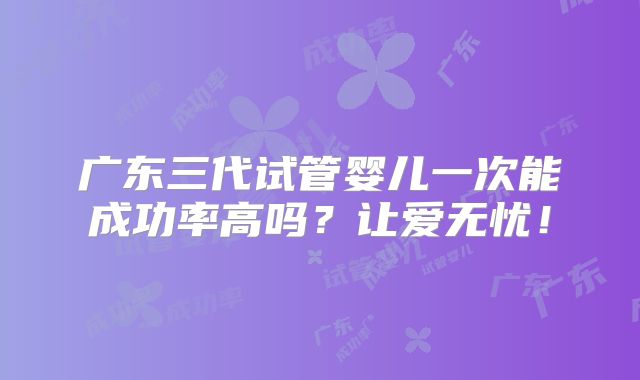 广东三代试管婴儿一次能成功率高吗？让爱无忧！