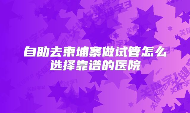 自助去柬埔寨做试管怎么选择靠谱的医院