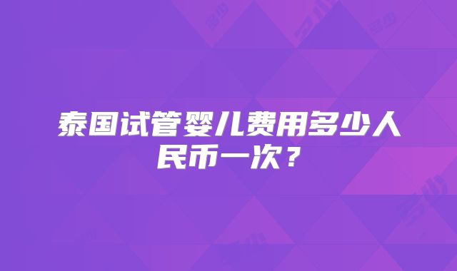 泰国试管婴儿费用多少人民币一次?