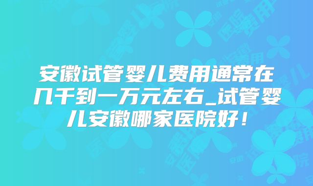 安徽试管婴儿费用通常在几千到一万元左右_试管婴儿安徽哪家医院好！