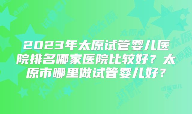 2023年太原试管婴儿医院排名哪家医院比较好？太原市哪里做试管婴儿好？