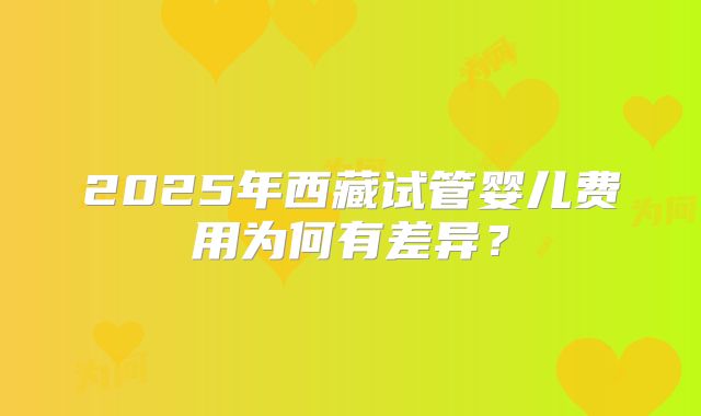 2025年西藏试管婴儿费用为何有差异？