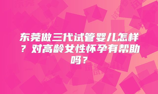东莞做三代试管婴儿怎样？对高龄女性怀孕有帮助吗？