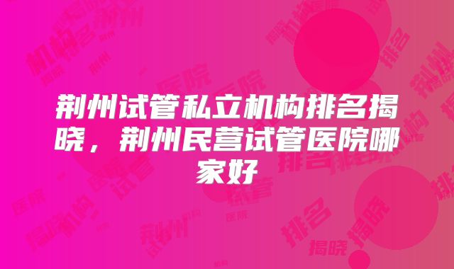 荆州试管私立机构排名揭晓，荆州民营试管医院哪家好