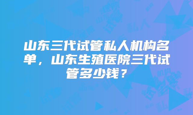 山东三代试管私人机构名单，山东生殖医院三代试管多少钱？