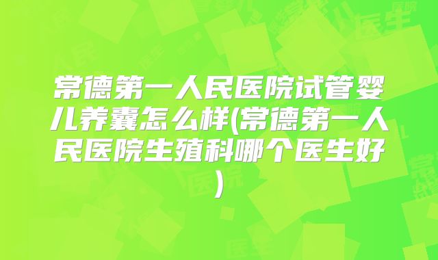 常德第一人民医院试管婴儿养囊怎么样(常德第一人民医院生殖科哪个医生好)