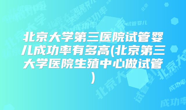 北京大学第三医院试管婴儿成功率有多高(北京第三大学医院生殖中心做试管)